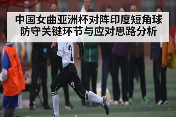 中国女曲亚洲杯对阵印度短角球防守关键环节与应对思路分析
